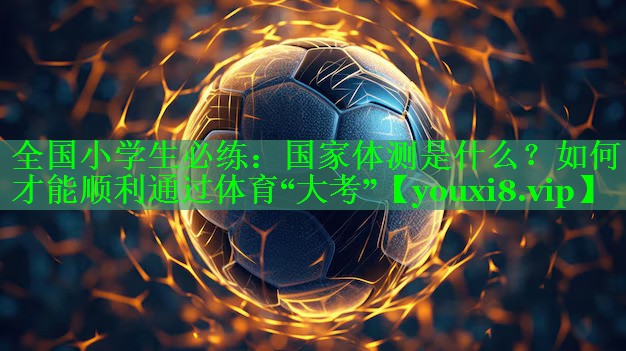 全国小学生必练：国家体测是什么？如何才能顺利通过体育“大考”