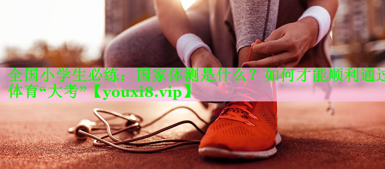 全国小学生必练：国家体测是什么？如何才能顺利通过体育“大考”