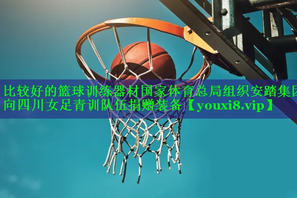 比较好的篮球训练器材国家体育总局组织安踏集团向四川女足青训队伍捐赠装备