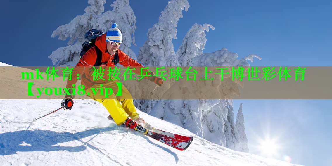 mk体育：被按在乒乓球台上干博世彩体育