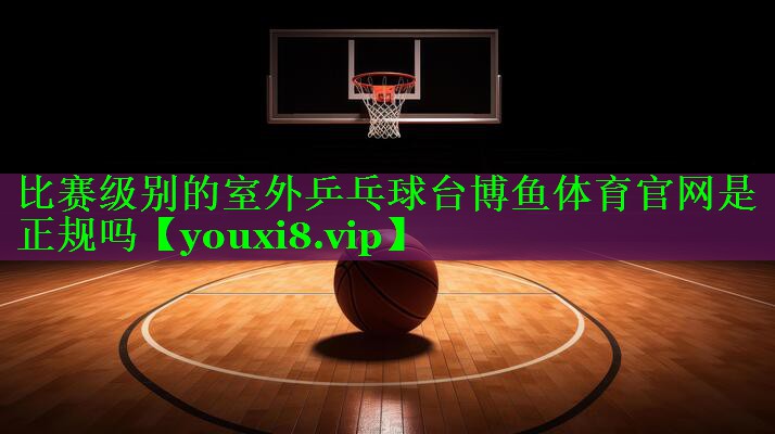 比赛级别的室外乒乓球台博鱼体育官网是正规吗