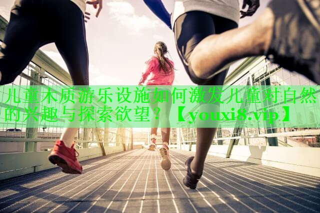 儿童木质游乐设施如何激发儿童对自然的兴趣与探索欲望？