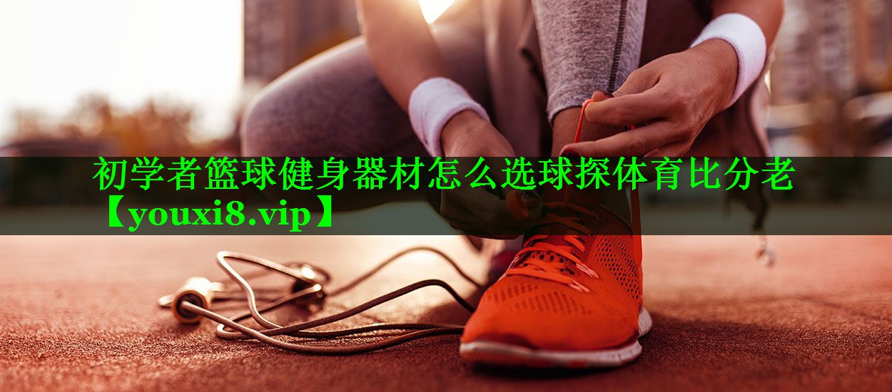 初学者篮球健身器材怎么选球探体育比分老