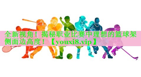 全新视角！揭秘职业比赛中理想的篮球架侧面边高度！