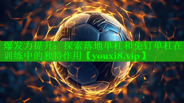 爆发力提升：探索落地单杠和免钉单杠在训练中的独特作用